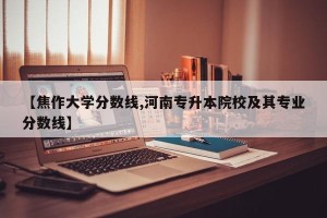 【焦作大学分数线,河南专升本院校及其专业分数线】