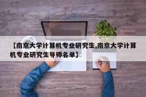 【南京大学计算机专业研究生,南京大学计算机专业研究生导师名单】
