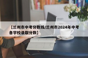 【兰州市中考分数线/兰州市2024年中考各学校录取分数】