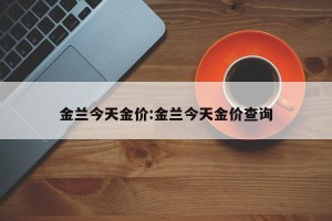 金兰今天金价:金兰今天金价查询