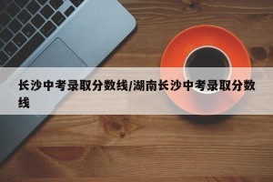 长沙中考录取分数线/湖南长沙中考录取分数线