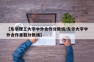 【东华理工大学中外合作分数线/东华大学中外合作录取分数线】