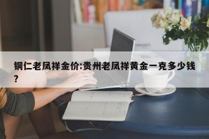 铜仁老凤祥金价:贵州老凤祥黄金一克多少钱?