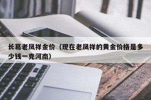 长葛老凤祥金价（现在老凤祥的黄金价格是多少钱一克河南）