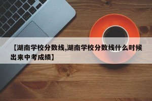 【湖南学校分数线,湖南学校分数线什么时候出来中考成绩】