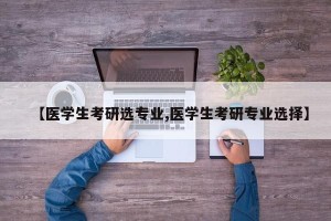 【医学生考研选专业,医学生考研专业选择】