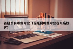 首经贸有哪些专业（首经贸哪些专业在红庙校区）