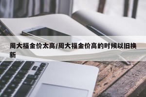 周大福金价太高/周大福金价高的时候以旧换新
