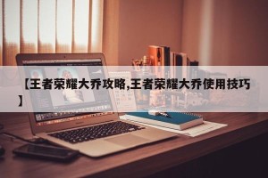 【王者荣耀大乔攻略,王者荣耀大乔使用技巧】