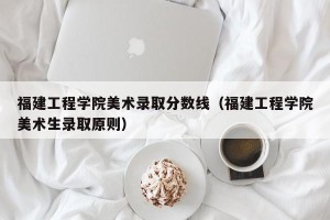 福建工程学院美术录取分数线（福建工程学院美术生录取原则）