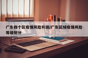 广东四个区疫情风险升级/广东区域疫情风险等级划分