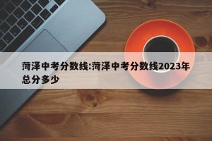 菏泽中考分数线:菏泽中考分数线2023年总分多少
