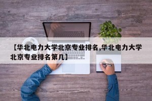【华北电力大学北京专业排名,华北电力大学北京专业排名第几】