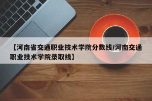 【河南省交通职业技术学院分数线/河南交通职业技术学院录取线】
