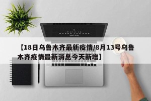 【18日乌鲁木齐最新疫情/8月13号乌鲁木齐疫情最新消息今天新增】