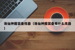 诛仙神魔装备炼器（诛仙神魔装备用什么炼器）