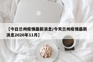 【今日兰州疫情最新消息/今天兰州疫情最新消息2020年11月】