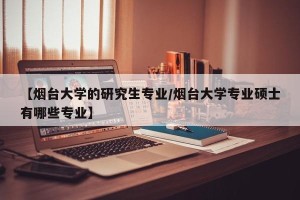 【烟台大学的研究生专业/烟台大学专业硕士有哪些专业】