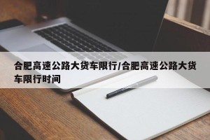 合肥高速公路大货车限行/合肥高速公路大货车限行时间