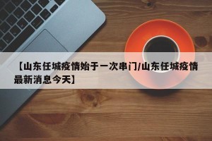 【山东任城疫情始于一次串门/山东任城疫情最新消息今天】
