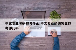 中文专业考研都考什么:中文专业的研究生都考哪几科