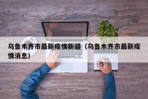 乌鲁木齐市最新疫情新疆（乌鲁木齐市最新疫情消息）