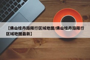 【佛山桂丹路限行区域地图/佛山桂丹路限行区域地图最新】