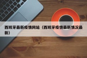 西班牙最新疫情网站（西班牙疫情最新情况最新）
