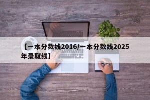 【一本分数线2016/一本分数线2025年录取线】