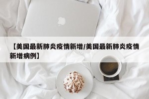 【美国最新肺炎疫情新增/美国最新肺炎疫情新增病例】