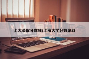 上大录取分数线/上海大学分数录取