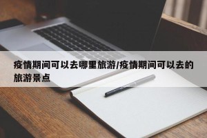 疫情期间可以去哪里旅游/疫情期间可以去的旅游景点