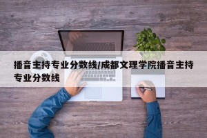 播音主持专业分数线/成都文理学院播音主持专业分数线