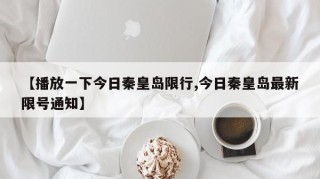 【播放一下今日秦皇岛限行,今日秦皇岛最新限号通知】