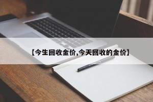 【今生回收金价,今天回收的金价】