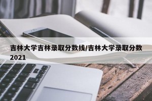 吉林大学吉林录取分数线/吉林大学录取分数2021