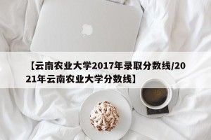 【云南农业大学2017年录取分数线/2021年云南农业大学分数线】