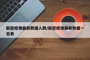 新冠疫情最新数据人数/新冠疫情最新数据一览表