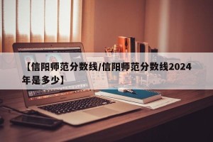 【信阳师范分数线/信阳师范分数线2024年是多少】