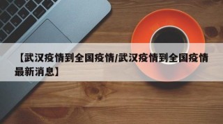 【武汉疫情到全国疫情/武汉疫情到全国疫情最新消息】