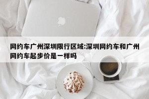 网约车广州深圳限行区域:深圳网约车和广州网约车起步价是一样吗