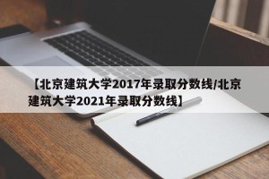 【北京建筑大学2017年录取分数线/北京建筑大学2021年录取分数线】