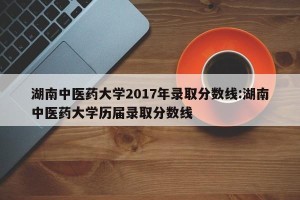 湖南中医药大学2017年录取分数线:湖南中医药大学历届录取分数线