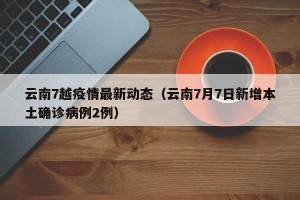 云南7越疫情最新动态（云南7月7日新增本土确诊病例2例）