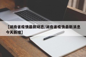 【湖南省疫情最新动态/湖南省疫情最新消息今天新增】