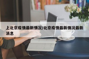 上北京疫情最新情况/北京疫情最新情况最新消息