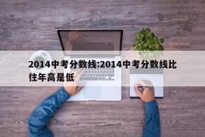 2014中考分数线:2014中考分数线比往年高是低
