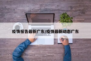 疫情报告最新广东/疫情最新动态广东