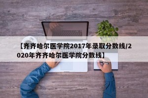 【齐齐哈尔医学院2017年录取分数线/2020年齐齐哈尔医学院分数线】