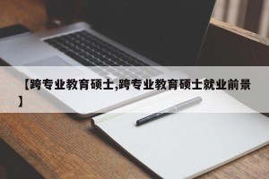 【跨专业教育硕士,跨专业教育硕士就业前景】